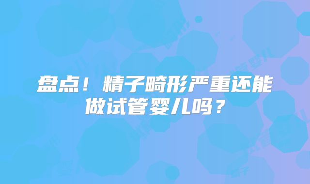 盘点!精子畸形严重还能做试管婴儿吗?