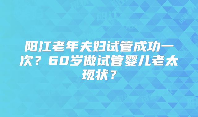 阳江老年夫妇试管成功一次？60岁做试管婴儿老太现状？