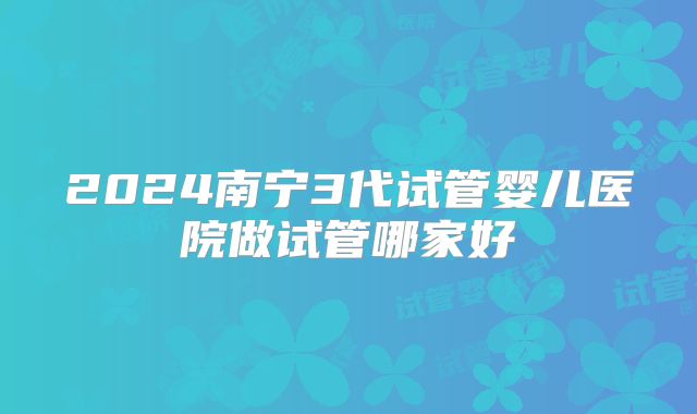 2024南宁3代试管婴儿医院做试管哪家好