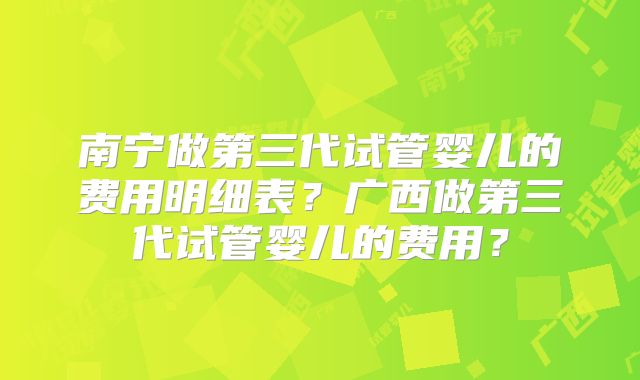 南宁做第三代试管婴儿的费用明细表？广西做第三代试管婴儿的费用？