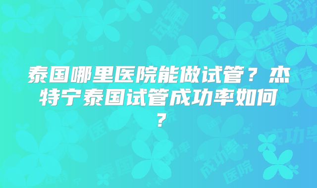 泰国哪里医院能做试管？杰特宁泰国试管成功率如何？
