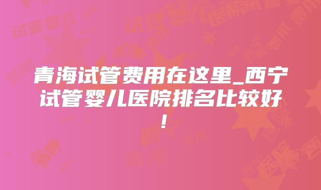 青海试管费用在这里_西宁试管婴儿医院排名比较好!