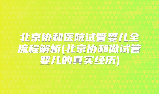 北京协和医院试管婴儿全流程解析(北京协和做试管婴儿的真实经历)