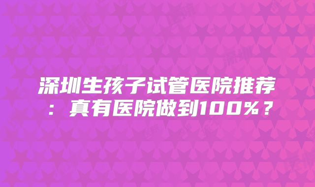 深圳生孩子试管医院推荐：真有医院做到100%？