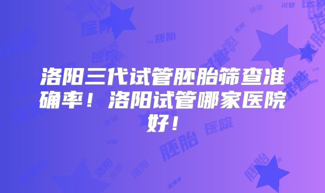 洛阳三代试管胚胎筛查准确率！洛阳试管哪家医院好！