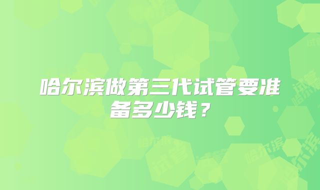 哈尔滨做第三代试管要准备多少钱?