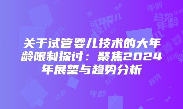 关于试管婴儿技术的大年龄限制探讨:聚焦2024年展望与趋势分析