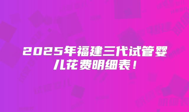 2025年福建三代试管婴儿花费明细表!