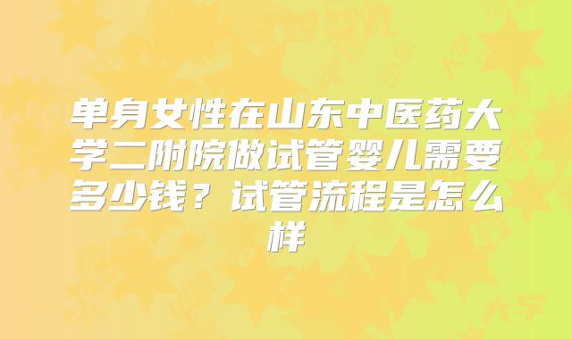 单身女性在山东中医药大学二附院做试管婴儿需要多少钱?试管流程是怎么样