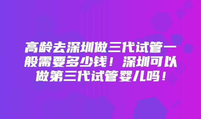 高龄去深圳做三代试管一般需要多少钱！深圳可以做第三代试管婴儿吗！