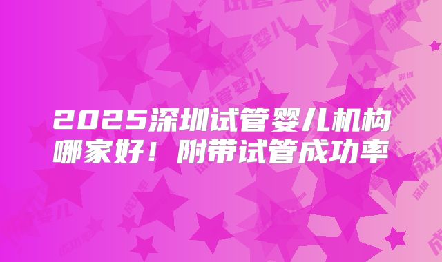 2025深圳试管婴儿机构哪家好！附带试管成功率