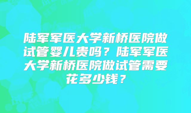 陆军军医大学新桥医院做试管婴儿贵吗？陆军军医大学新桥医院做试管需要花多少钱？