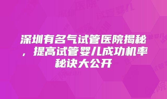 深圳有名气试管医院揭秘,提高试管婴儿成功机率秘诀大公开