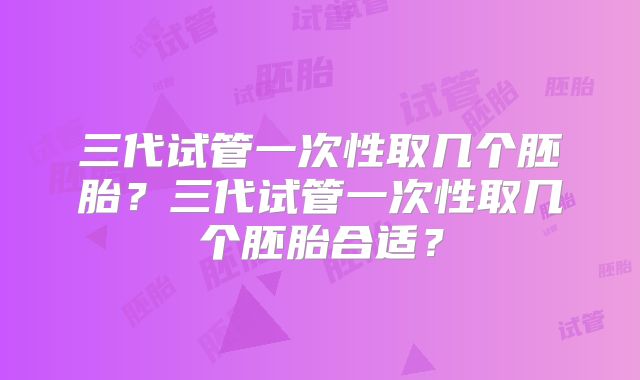三代试管一次性取几个胚胎？三代试管一次性取几个胚胎合适？