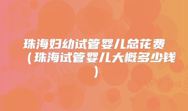 珠海妇幼试管婴儿总花费(珠海试管婴儿大概多少钱)