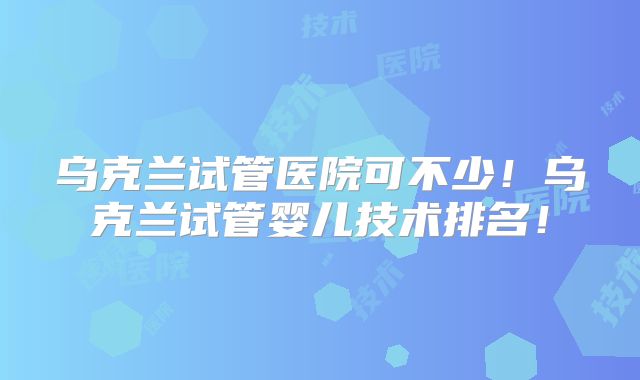 乌克兰试管医院可不少!乌克兰试管婴儿技术排名!