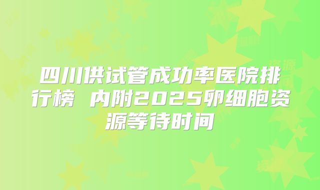 四川供试管成功率医院排行榜 内附2025卵细胞资源等待时间