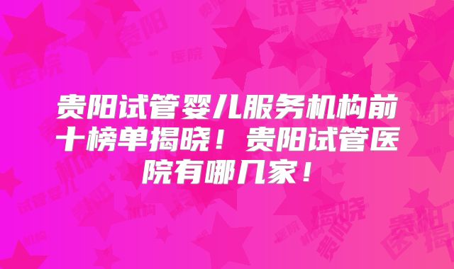 贵阳试管婴儿服务机构前十榜单揭晓!贵阳试管医院有哪几家!