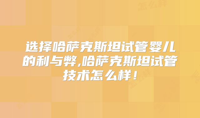 选择哈萨克斯坦试管婴儿的利与弊,哈萨克斯坦试管技术怎么样！