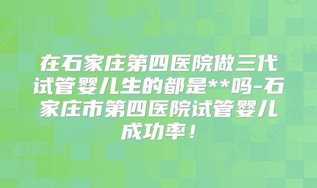 在石家庄第四医院做三代试管婴儿生的都是**吗-石家庄市第四医院试管婴儿成功率!