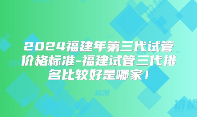 2024福建年第三代试管价格标准-福建试管三代排名比较好是哪家！