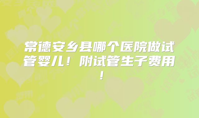 常德安乡县哪个医院做试管婴儿！附试管生子费用！