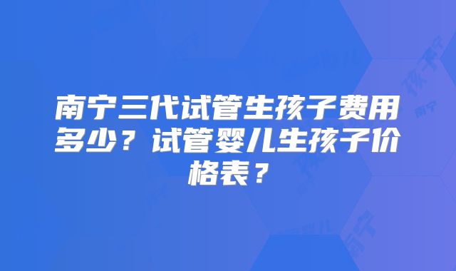 南宁三代试管生孩子费用多少？试管婴儿生孩子价格表？