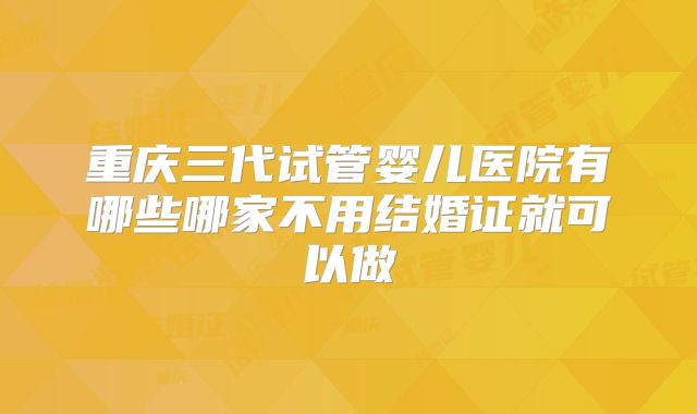 重庆三代试管婴儿医院有哪些哪家不用结婚证就可以做