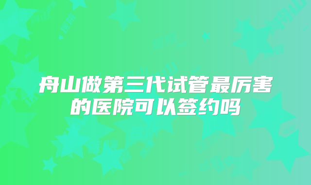 舟山做第三代试管最厉害的医院可以签约吗