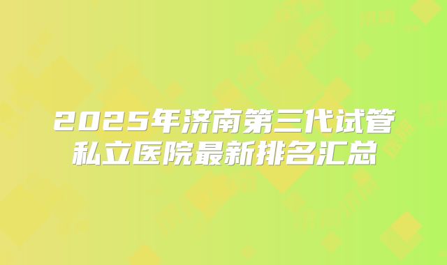2025年济南第三代试管私立医院最新排名汇总