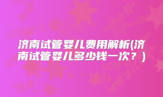 济南试管婴儿费用解析(济南试管婴儿多少钱一次?)