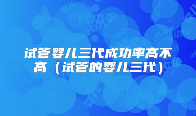 试管婴儿三代成功率高不高(试管的婴儿三代)