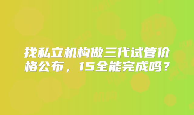 找私立机构做三代试管价格公布,15全能完成吗?