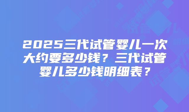 2025三代试管婴儿一次大约要多少钱?三代试管婴儿多少钱明细表?