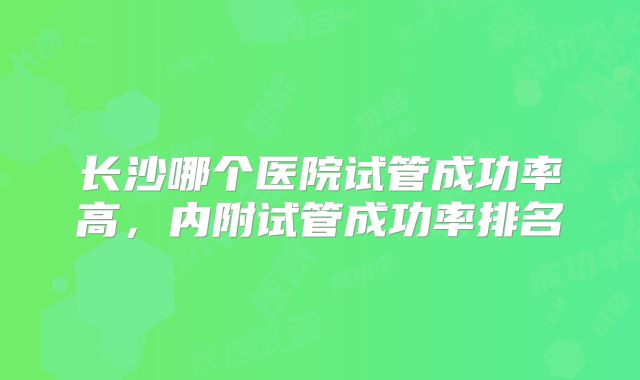 长沙哪个医院试管成功率高，内附试管成功率排名