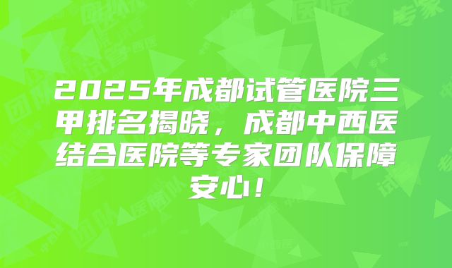 2025年成都试管医院三甲排名揭晓，成都中西医结合医院等专家团队保障安心！