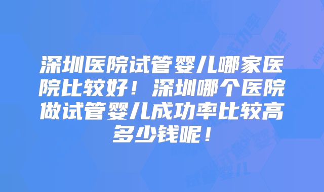 深圳医院试管婴儿哪家医院比较好！深圳哪个医院做试管婴儿成功率比较高多少钱呢！