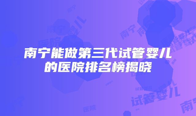 南宁能做第三代试管婴儿的医院排名榜揭晓