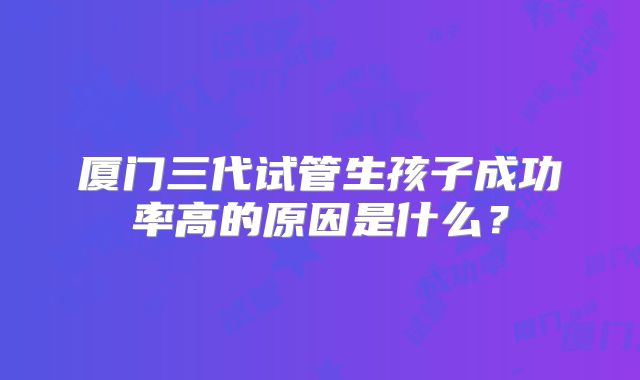 厦门三代试管生孩子成功率高的原因是什么？