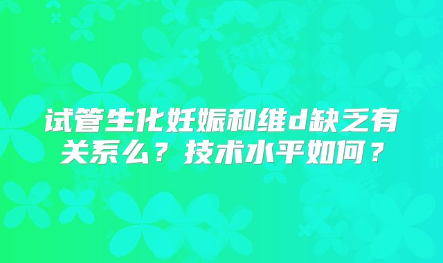 试管生化妊娠和维d缺乏有关系么？技术水平如何？