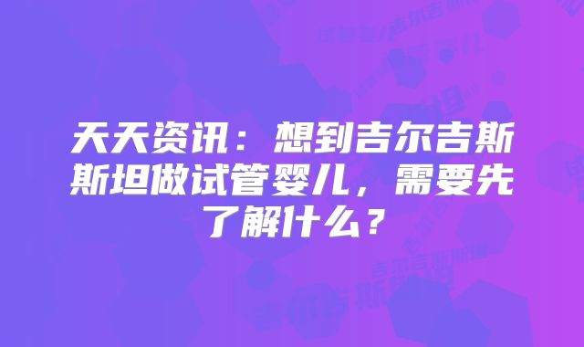天天资讯：想到吉尔吉斯斯坦做试管婴儿，需要先了解什么？
