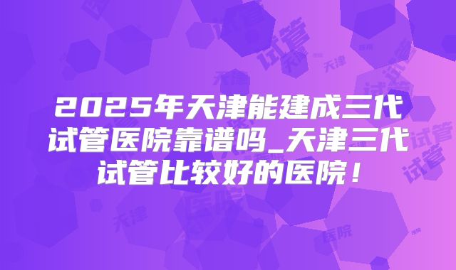 2025年天津能建成三代试管医院靠谱吗_天津三代试管比较好的医院!