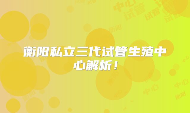 衡阳私立三代试管生殖中心解析!
