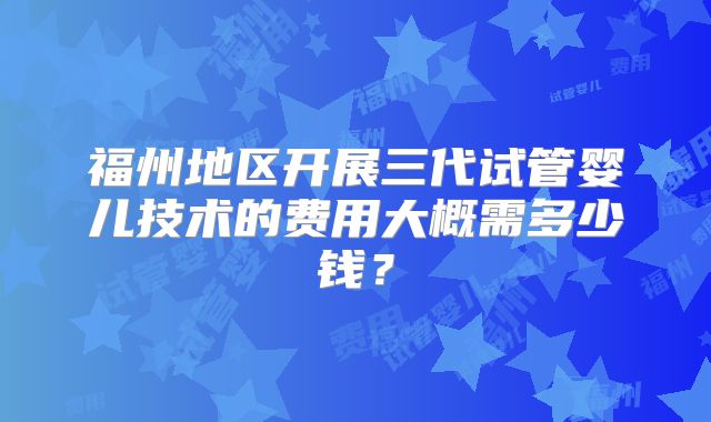福州地区开展三代试管婴儿技术的费用大概需多少钱？