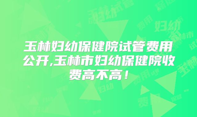 玉林妇幼保健院试管费用公开,玉林市妇幼保健院收费高不高！