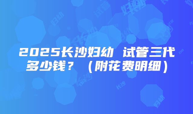 2025长沙妇幼 试管三代多少钱？（附花费明细）
