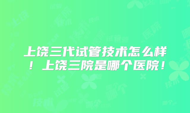 上饶三代试管技术怎么样!上饶三院是哪个医院!