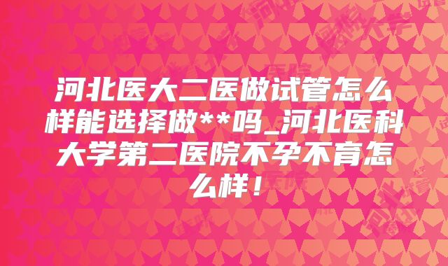 河北医大二医做试管怎么样能选择做**吗_河北医科大学第二医院不孕不育怎么样!