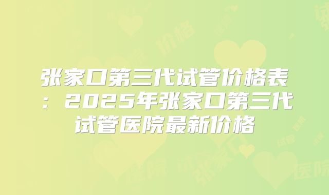张家口第三代试管价格表：2025年张家口第三代试管医院最新价格