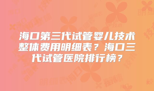 海口第三代试管婴儿技术整体费用明细表？海口三代试管医院排行榜？